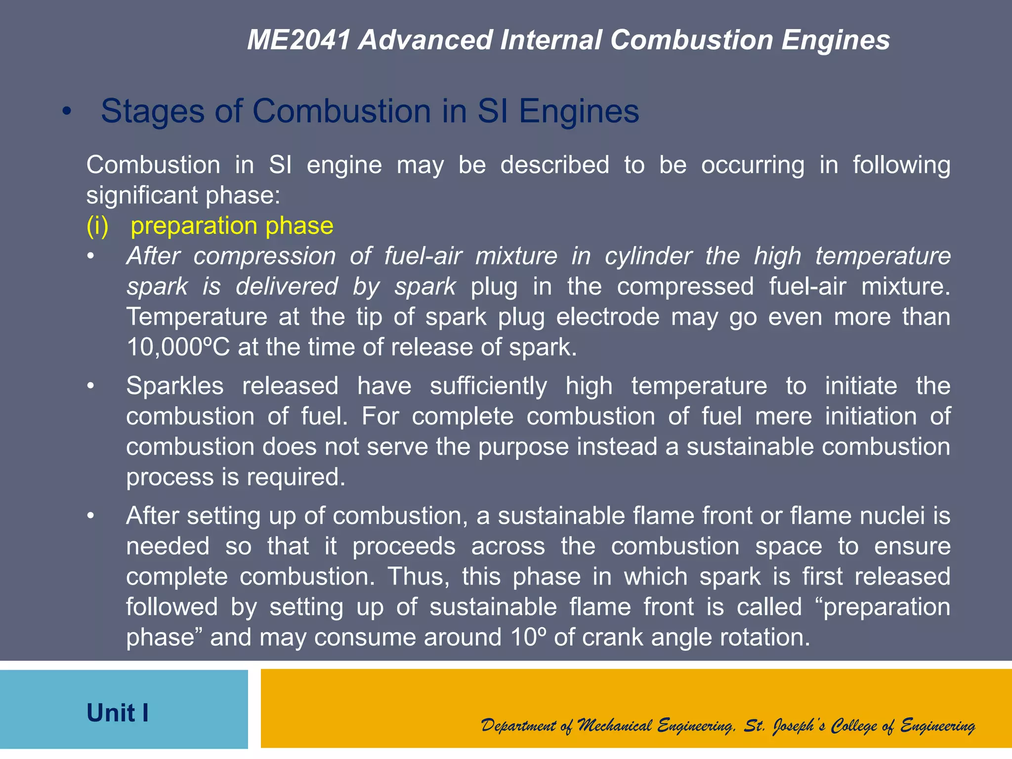 ME2041 Advanced Internal Combustion Engines
Unit I Department of Mechanical Engineering, St. Joseph’s College of Engineering
• Stages of Combustion in SI Engines
Combustion in SI engine may be described to be occurring in following
significant phase:
(i) preparation phase
• After compression of fuel-air mixture in cylinder the high temperature
spark is delivered by spark plug in the compressed fuel-air mixture.
Temperature at the tip of spark plug electrode may go even more than
10,000ºC at the time of release of spark.
• Sparkles released have sufficiently high temperature to initiate the
combustion of fuel. For complete combustion of fuel mere initiation of
combustion does not serve the purpose instead a sustainable combustion
process is required.
• After setting up of combustion, a sustainable flame front or flame nuclei is
needed so that it proceeds across the combustion space to ensure
complete combustion. Thus, this phase in which spark is first released
followed by setting up of sustainable flame front is called “preparation
phase” and may consume around 10º of crank angle rotation.
 