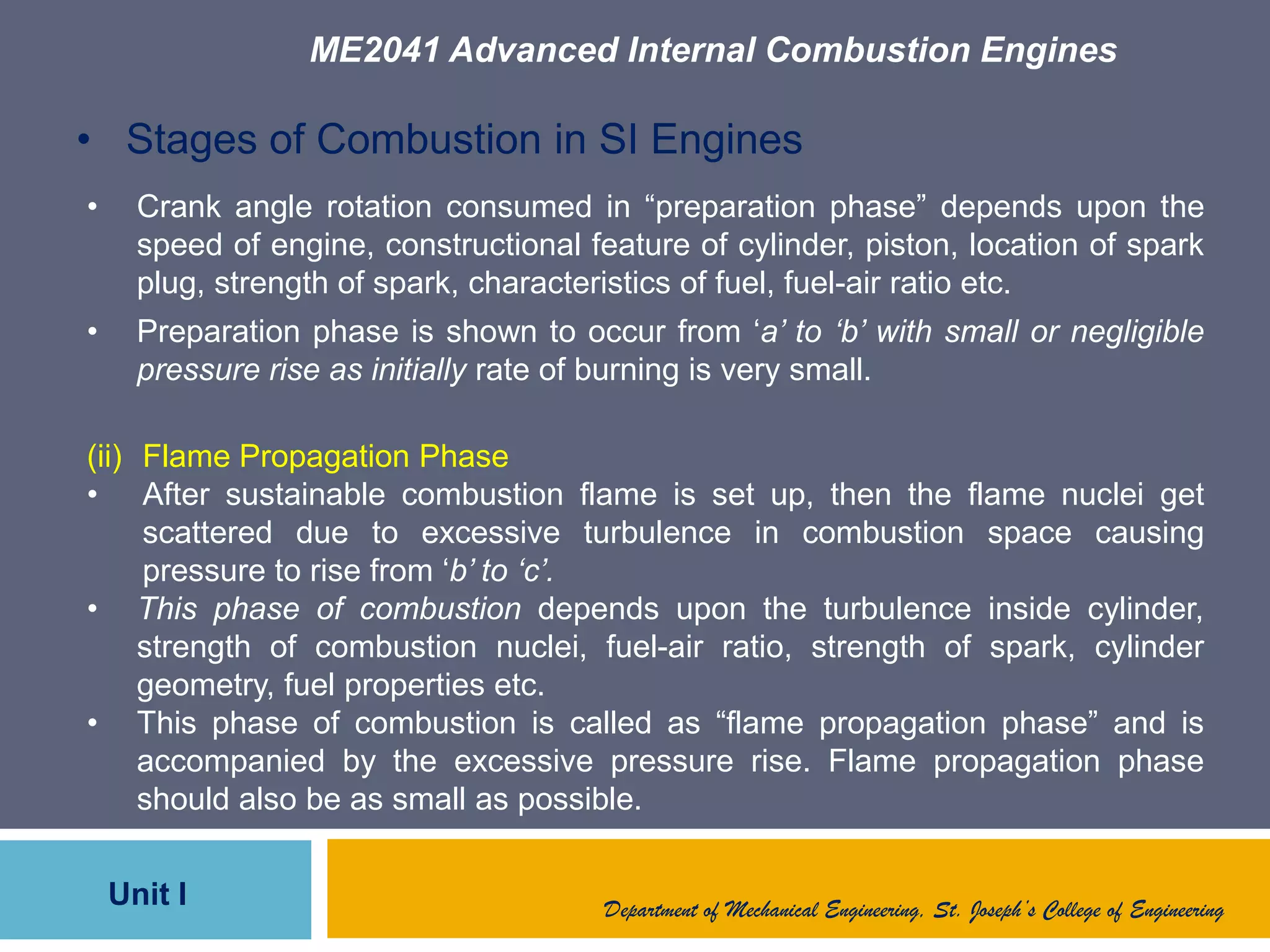ME2041 Advanced Internal Combustion Engines
Unit I Department of Mechanical Engineering, St. Joseph’s College of Engineering
• Stages of Combustion in SI Engines
• Crank angle rotation consumed in “preparation phase” depends upon the
speed of engine, constructional feature of cylinder, piston, location of spark
plug, strength of spark, characteristics of fuel, fuel-air ratio etc.
• Preparation phase is shown to occur from „a’ to ‘b’ with small or negligible
pressure rise as initially rate of burning is very small.
(ii) Flame Propagation Phase
• After sustainable combustion flame is set up, then the flame nuclei get
scattered due to excessive turbulence in combustion space causing
pressure to rise from „b’ to ‘c’.
• This phase of combustion depends upon the turbulence inside cylinder,
strength of combustion nuclei, fuel-air ratio, strength of spark, cylinder
geometry, fuel properties etc.
• This phase of combustion is called as “flame propagation phase” and is
accompanied by the excessive pressure rise. Flame propagation phase
should also be as small as possible.
 