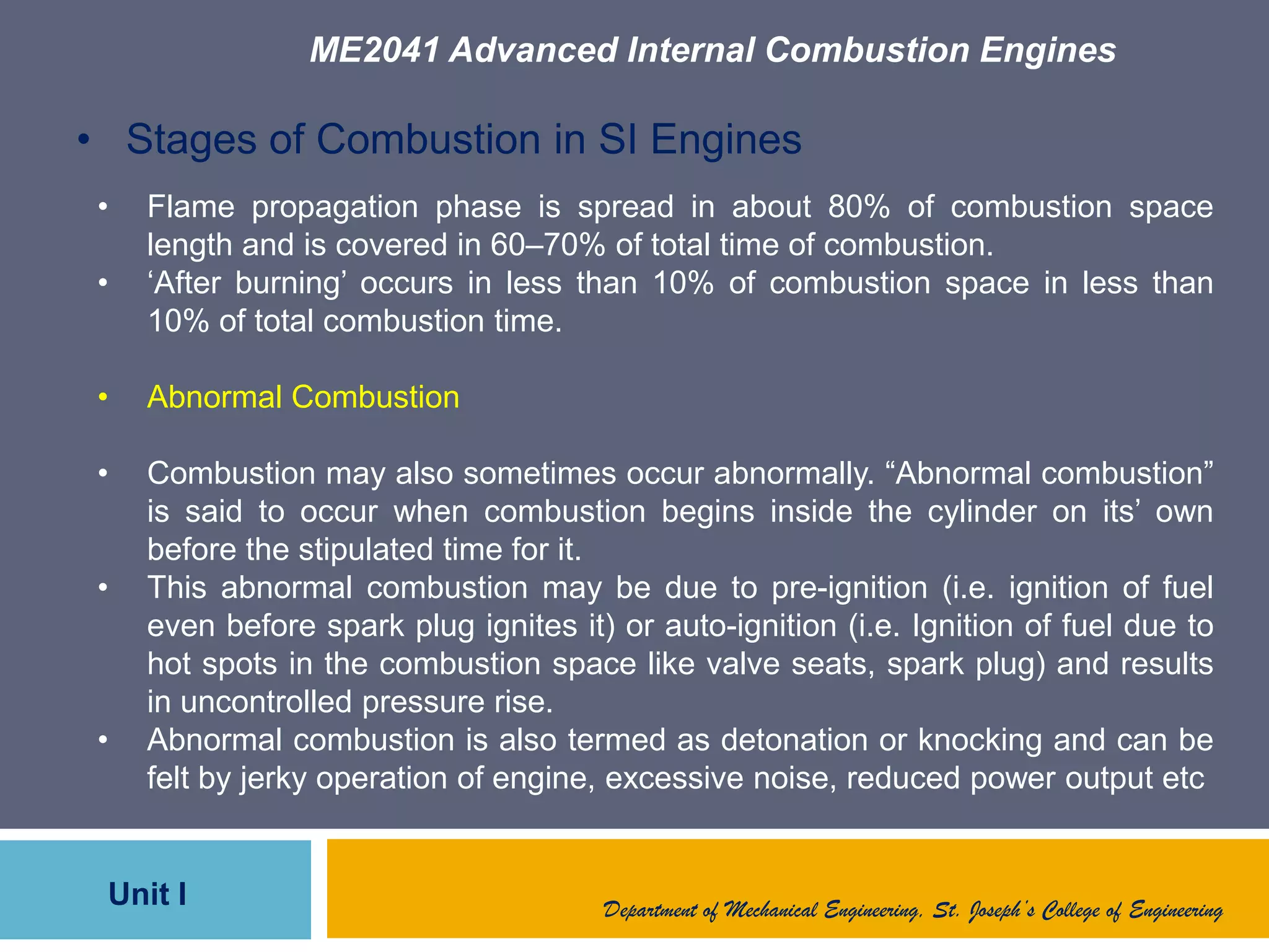 ME2041 Advanced Internal Combustion Engines
Unit I Department of Mechanical Engineering, St. Joseph’s College of Engineering
• Stages of Combustion in SI Engines
• Flame propagation phase is spread in about 80% of combustion space
length and is covered in 60–70% of total time of combustion.
• „After burning‟ occurs in less than 10% of combustion space in less than
10% of total combustion time.
• Abnormal Combustion
• Combustion may also sometimes occur abnormally. “Abnormal combustion”
is said to occur when combustion begins inside the cylinder on its‟ own
before the stipulated time for it.
• This abnormal combustion may be due to pre-ignition (i.e. ignition of fuel
even before spark plug ignites it) or auto-ignition (i.e. Ignition of fuel due to
hot spots in the combustion space like valve seats, spark plug) and results
in uncontrolled pressure rise.
• Abnormal combustion is also termed as detonation or knocking and can be
felt by jerky operation of engine, excessive noise, reduced power output etc
 
