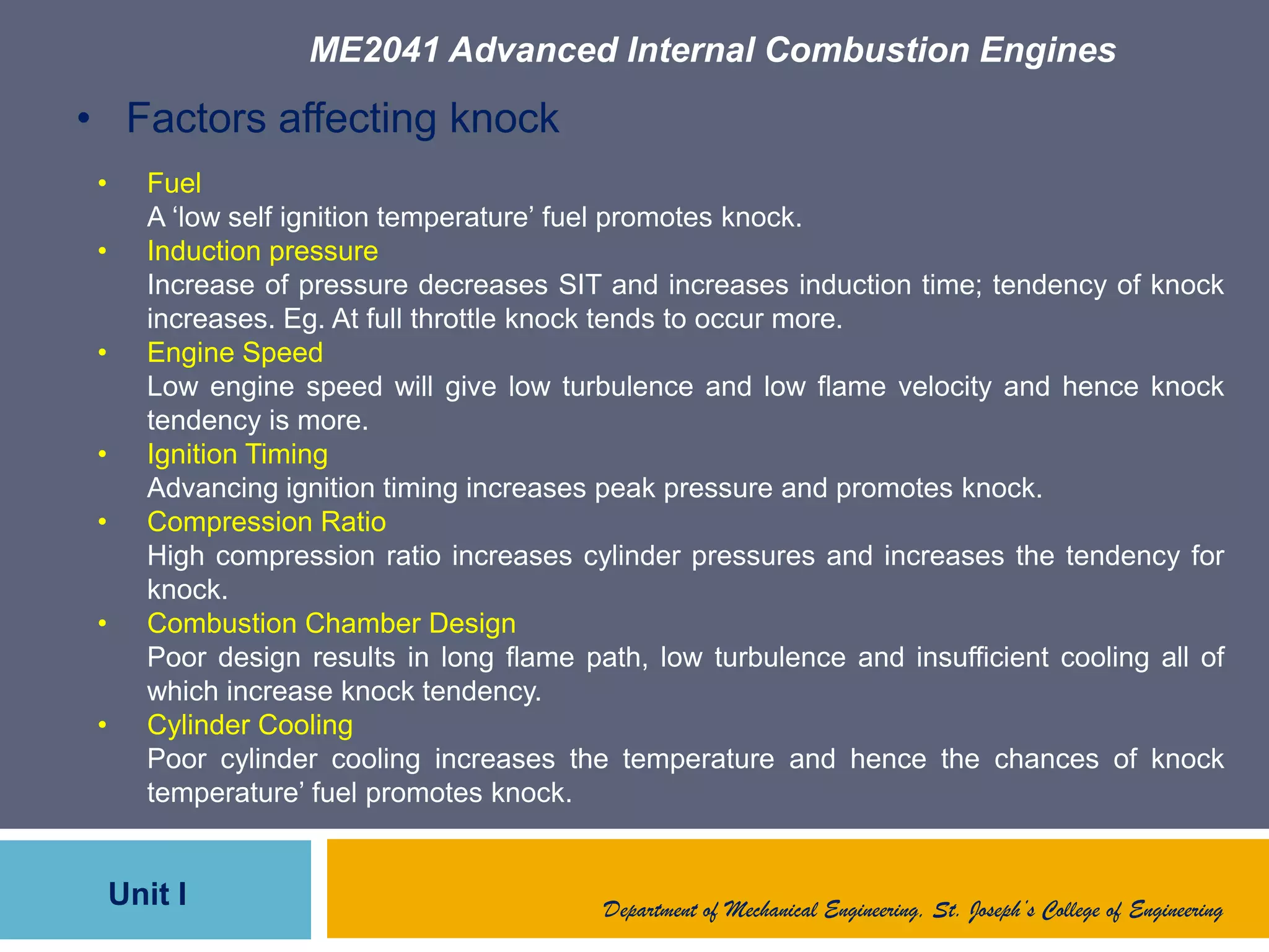 ME2041 Advanced Internal Combustion Engines
Unit I Department of Mechanical Engineering, St. Joseph’s College of Engineering
• Factors affecting knock
• Fuel
A „low self ignition temperature‟ fuel promotes knock.
• Induction pressure
Increase of pressure decreases SIT and increases induction time; tendency of knock
increases. Eg. At full throttle knock tends to occur more.
• Engine Speed
Low engine speed will give low turbulence and low flame velocity and hence knock
tendency is more.
• Ignition Timing
Advancing ignition timing increases peak pressure and promotes knock.
• Compression Ratio
High compression ratio increases cylinder pressures and increases the tendency for
knock.
• Combustion Chamber Design
Poor design results in long flame path, low turbulence and insufficient cooling all of
which increase knock tendency.
• Cylinder Cooling
Poor cylinder cooling increases the temperature and hence the chances of knock
temperature‟ fuel promotes knock.
 