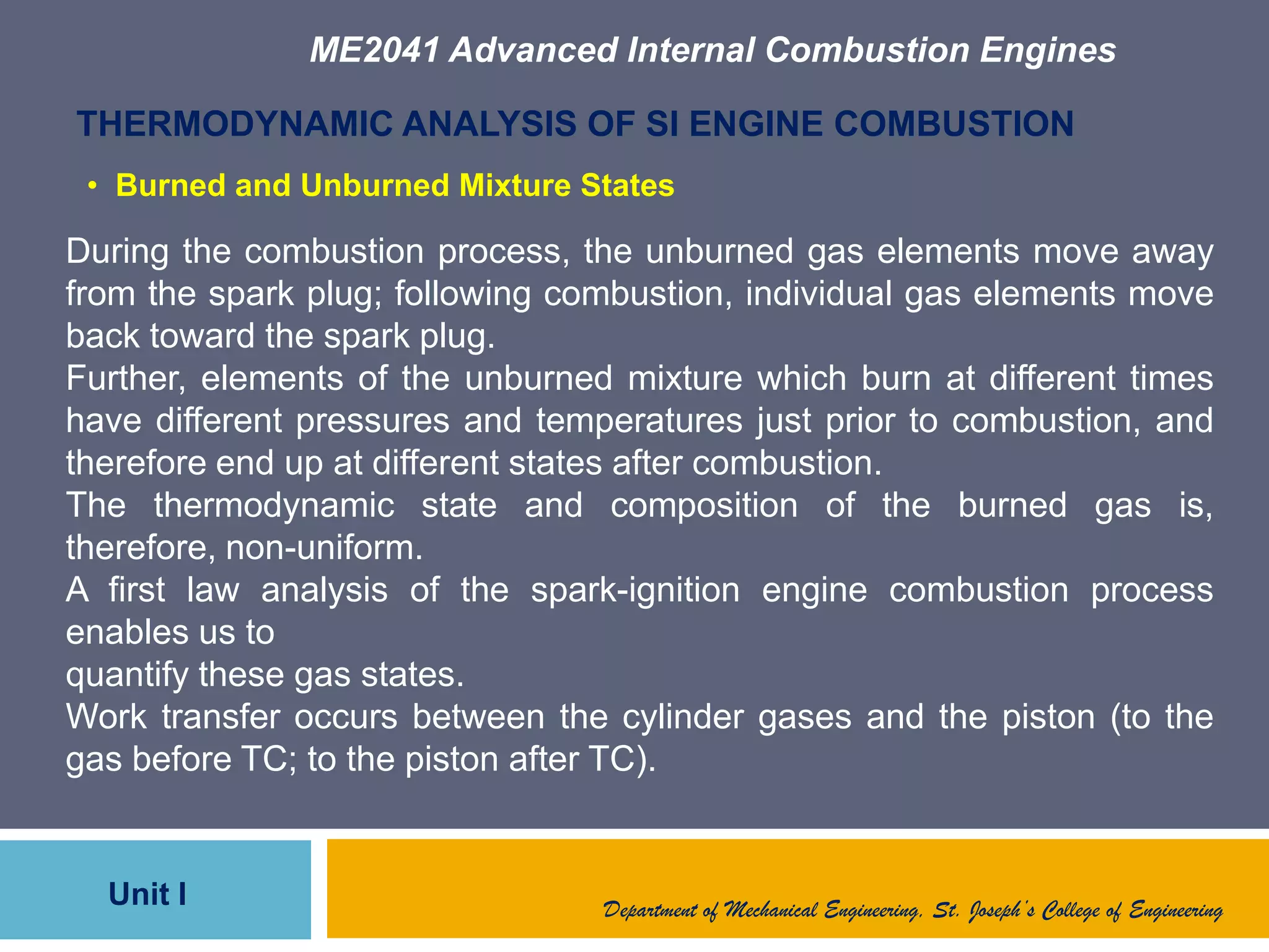 ME2041 Advanced Internal Combustion Engines
Unit I
THERMODYNAMIC ANALYSIS OF SI ENGINE COMBUSTION
During the combustion process, the unburned gas elements move away
from the spark plug; following combustion, individual gas elements move
back toward the spark plug.
Further, elements of the unburned mixture which burn at different times
have different pressures and temperatures just prior to combustion, and
therefore end up at different states after combustion.
The thermodynamic state and composition of the burned gas is,
therefore, non-uniform.
A first law analysis of the spark-ignition engine combustion process
enables us to
quantify these gas states.
Work transfer occurs between the cylinder gases and the piston (to the
gas before TC; to the piston after TC).
Department of Mechanical Engineering, St. Joseph’s College of Engineering
• Burned and Unburned Mixture States
 