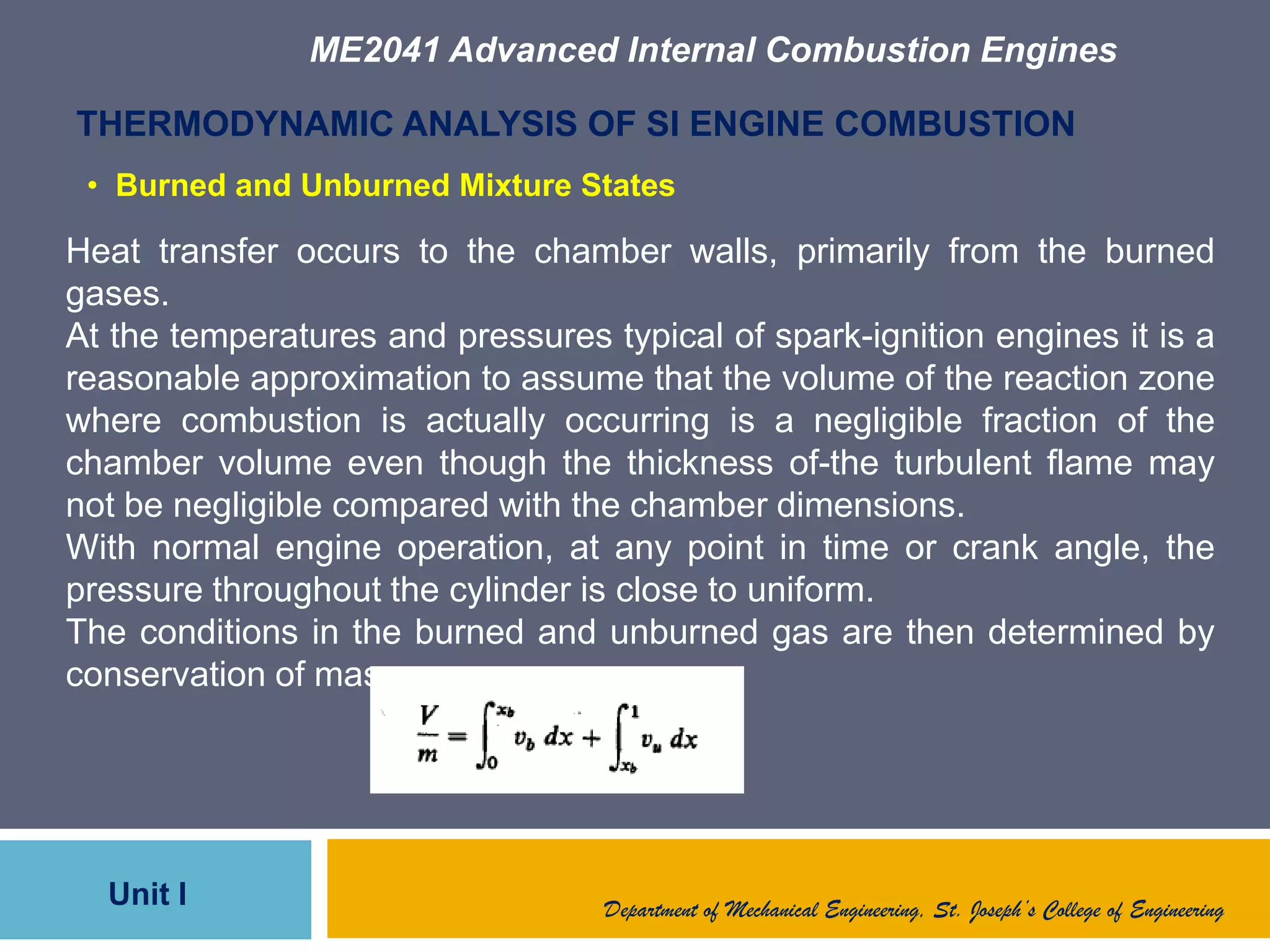 ME2041 Advanced Internal Combustion Engines
Unit I
THERMODYNAMIC ANALYSIS OF SI ENGINE COMBUSTION
Heat transfer occurs to the chamber walls, primarily from the burned
gases.
At the temperatures and pressures typical of spark-ignition engines it is a
reasonable approximation to assume that the volume of the reaction zone
where combustion is actually occurring is a negligible fraction of the
chamber volume even though the thickness of-the turbulent flame may
not be negligible compared with the chamber dimensions.
With normal engine operation, at any point in time or crank angle, the
pressure throughout the cylinder is close to uniform.
The conditions in the burned and unburned gas are then determined by
conservation of mass :
Department of Mechanical Engineering, St. Joseph’s College of Engineering
• Burned and Unburned Mixture States
 