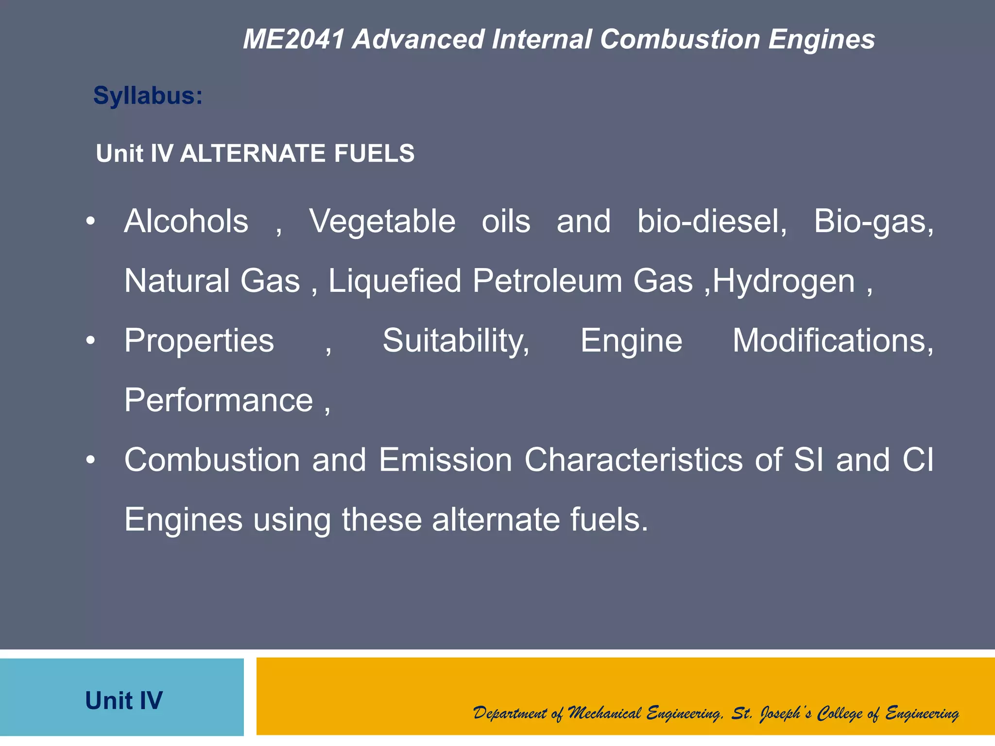 ME2041 Advanced Internal Combustion Engines
Unit IV
Syllabus:
• Alcohols , Vegetable oils and bio-diesel, Bio-gas,
Natural Gas , Liquefied Petroleum Gas ,Hydrogen ,
• Properties , Suitability, Engine Modifications,
Performance ,
• Combustion and Emission Characteristics of SI and CI
Engines using these alternate fuels.
Unit IV ALTERNATE FUELS
Department of Mechanical Engineering, St. Joseph’s College of Engineering
 