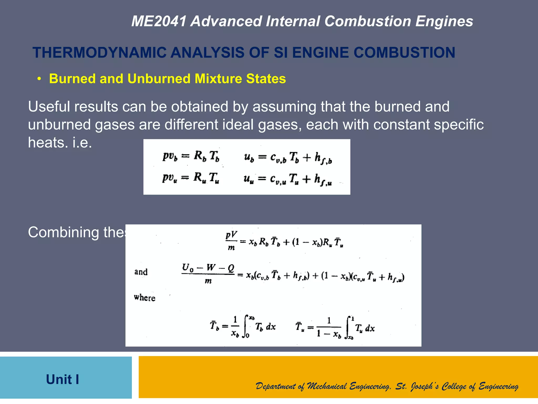 ME2041 Advanced Internal Combustion Engines
Unit I
THERMODYNAMIC ANALYSIS OF SI ENGINE COMBUSTION
Useful results can be obtained by assuming that the burned and
unburned gases are different ideal gases, each with constant specific
heats. i.e.
Combining these eqns.
Department of Mechanical Engineering, St. Joseph’s College of Engineering
• Burned and Unburned Mixture States
 
