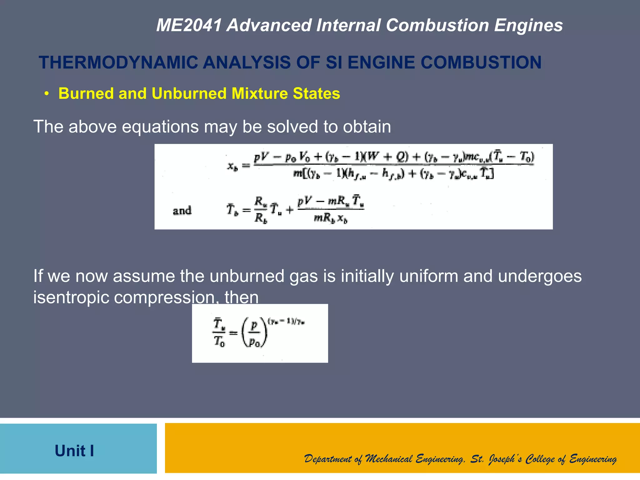 ME2041 Advanced Internal Combustion Engines
Unit I
THERMODYNAMIC ANALYSIS OF SI ENGINE COMBUSTION
The above equations may be solved to obtain
If we now assume the unburned gas is initially uniform and undergoes
isentropic compression, then
Department of Mechanical Engineering, St. Joseph’s College of Engineering
• Burned and Unburned Mixture States
 