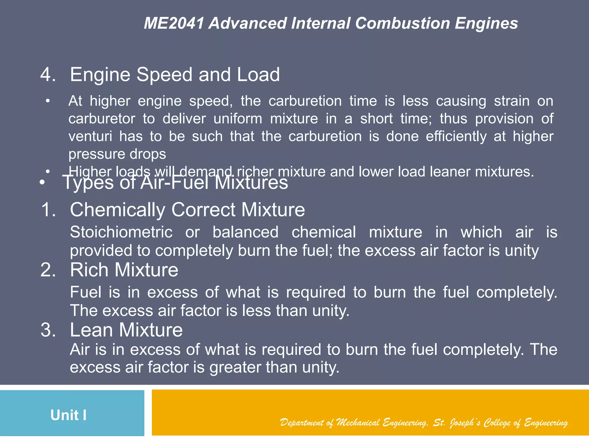 ME2041 Advanced Internal Combustion Engines
Unit I
4. Engine Speed and Load
• At higher engine speed, the carburetion time is less causing strain on
carburetor to deliver uniform mixture in a short time; thus provision of
venturi has to be such that the carburetion is done efficiently at higher
pressure drops
• Higher loads will demand richer mixture and lower load leaner mixtures.
• Types of Air-Fuel Mixtures
1. Chemically Correct Mixture
Stoichiometric or balanced chemical mixture in which air is
provided to completely burn the fuel; the excess air factor is unity
2. Rich Mixture
Fuel is in excess of what is required to burn the fuel completely.
The excess air factor is less than unity.
3. Lean Mixture
Air is in excess of what is required to burn the fuel completely. The
excess air factor is greater than unity.
Department of Mechanical Engineering, St. Joseph’s College of Engineering
 