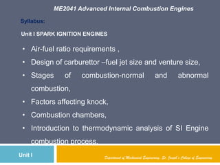 ME2041 Advanced Internal Combustion Engines
Department of Mechanical Engineering, St. Joseph’s College of EngineeringUnit I
Syllabus:
• Air-fuel ratio requirements ,
• Design of carburettor –fuel jet size and venture size,
• Stages of combustion-normal and abnormal
combustion,
• Factors affecting knock,
• Combustion chambers,
• Introduction to thermodynamic analysis of SI Engine
combustion process.
Unit I SPARK IGNITION ENGINES
 