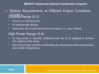 ME2041 Advanced Internal Combustion Engines
Unit I
• Mixture Requirements at Different Engine Conditions
(Contd.)
Department of Mechanical Engineering, St. Joseph’s College of Engineering
Cruising Range (2-3)
• Focus is on fuel economy.
• No exhaust gas dilution.
• Carburetor has to give best economy mixture i.e.. Lean mixture.
High Power Range (3-4)
• As high power is required, additional fuel has to be supplied to achieve
rich mixture in this range.
• Rich mixture also prevents overheating by reducing the flame temperature
and cylinder temperature.
 