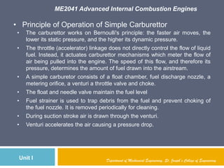 ME2041 Advanced Internal Combustion Engines
Unit I Department of Mechanical Engineering, St. Joseph’s College of Engineering
• Principle of Operation of Simple Carburettor
• The carburettor works on Bernoulli's principle: the faster air moves, the
lower its static pressure, and the higher its dynamic pressure.
• The throttle (accelerator) linkage does not directly control the flow of liquid
fuel. Instead, it actuates carburettor mechanisms which meter the flow of
air being pulled into the engine. The speed of this flow, and therefore its
pressure, determines the amount of fuel drawn into the airstream.
• A simple carburetor consists of a float chamber, fuel discharge nozzle, a
metering orifice, a venturi a throttle valve and choke.
• The float and needle valve maintain the fuel level
• Fuel strainer is used to trap debris from the fuel and prevent choking of
the fuel nozzle. It is removed periodically for cleaning.
• During suction stroke air is drawn through the venturi.
• Venturi accelerates the air causing a pressure drop.
 