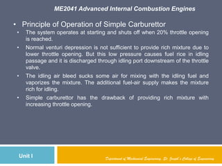 ME2041 Advanced Internal Combustion Engines
Unit I Department of Mechanical Engineering, St. Joseph’s College of Engineering
• Principle of Operation of Simple Carburettor
• The system operates at starting and shuts off when 20% throttle opening
is reached.
• Normal venturi depression is not sufficient to provide rich mixture due to
lower throttle opening. But this low pressure causes fuel rice in idling
passage and it is discharged through idling port downstream of the throttle
valve.
• The idling air bleed sucks some air for mixing with the idling fuel and
vaporizes the mixture. The additional fuel-air supply makes the mixture
rich for idling.
• Simple carburettor has the drawback of providing rich mixture with
increasing throttle opening.
 