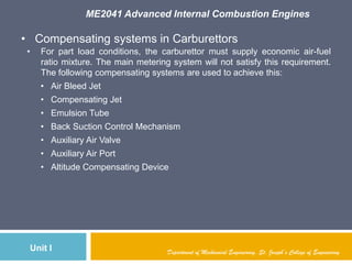 ME2041 Advanced Internal Combustion Engines
Unit I Department of Mechanical Engineering, St. Joseph’s College of Engineering
• Compensating systems in Carburettors
• For part load conditions, the carburettor must supply economic air-fuel
ratio mixture. The main metering system will not satisfy this requirement.
The following compensating systems are used to achieve this:
• Air Bleed Jet
• Compensating Jet
• Emulsion Tube
• Back Suction Control Mechanism
• Auxiliary Air Valve
• Auxiliary Air Port
• Altitude Compensating Device
 