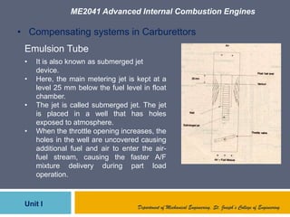 ME2041 Advanced Internal Combustion Engines
Unit I Department of Mechanical Engineering, St. Joseph’s College of Engineering
• Compensating systems in Carburettors
Emulsion Tube
• It is also known as submerged jet
device.
• Here, the main metering jet is kept at a
level 25 mm below the fuel level in float
chamber.
• The jet is called submerged jet. The jet
is placed in a well that has holes
exposed to atmosphere.
• When the throttle opening increases, the
holes in the well are uncovered causing
additional fuel and air to enter the air-
fuel stream, causing the faster A/F
mixture delivery during part load
operation.
 