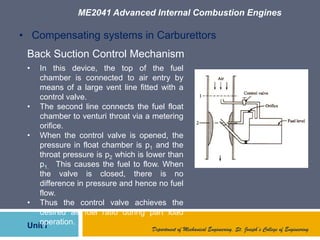 ME2041 Advanced Internal Combustion Engines
Unit I Department of Mechanical Engineering, St. Joseph’s College of Engineering
• Compensating systems in Carburettors
Back Suction Control Mechanism
• In this device, the top of the fuel
chamber is connected to air entry by
means of a large vent line fitted with a
control valve.
• The second line connects the fuel float
chamber to venturi throat via a metering
orifice.
• When the control valve is opened, the
pressure in float chamber is p1 and the
throat pressure is p2 which is lower than
p1. This causes the fuel to flow. When
the valve is closed, there is no
difference in pressure and hence no fuel
flow.
• Thus the control valve achieves the
desired air fuel ratio during part load
operation.
 