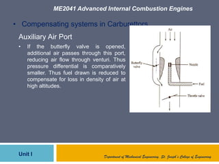 ME2041 Advanced Internal Combustion Engines
Unit I Department of Mechanical Engineering, St. Joseph’s College of Engineering
• Compensating systems in Carburettors
Auxiliary Air Port
• If the butterfly valve is opened,
additional air passes through this port,
reducing air flow through venturi. Thus
pressure differential is comparatively
smaller. Thus fuel drawn is reduced to
compensate for loss in density of air at
high altitudes.
 