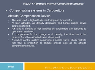 ME2041 Advanced Internal Combustion Engines
Unit I Department of Mechanical Engineering, St. Joseph’s College of Engineering
• Compensating systems in Carburettors
Altitude Compensation Device
• This was used in high altitude car driving and for aircrafts.
• At high altitudes, air density decreases and hence engine power
output is affected.
• A/F ratio is affected at high altitudes as carburettors are designed to
operate on sea level.
• To compensate for the change in air density, fuel flow has to be
reduced from the calibrated value at sea level.
• A mixture control system comprising a needle valve, which restricts
fuel flow in proportion to altitude change acts as an altitude
compensating device.
 