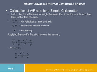 ME2041 Advanced Internal Combustion Engines
Unit I Department of Mechanical Engineering, St. Joseph’s College of Engineering
• Calculation of A/F ratio for a Simple Carburettor
• Let be the difference in height between the tip of the nozzle and fuel
level in the float chamber
• 21,CC
21, pp

- Pressures at inlet and exit
- Air density
- Air velocities at inlet and exit
Z
Applying Bernoulli‟s Equation across the venturi,

2
2
21
2
1
22
pCpC

As ,21 CC 

2
2
21
2
pCp

 