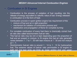 ME2041 Advanced Internal Combustion Engines
Unit I Department of Mechanical Engineering, St. Joseph’s College of Engineering
• Combustion in SI Engines
• Combustion is the process of oxidation of fuel resulting into the
release of energy equivalent to calorific value of fuel. Energy released
in combustion is in the form of heat.
• Combustion process in spark ignition engine has requirement of the
• mixture of fuel and air in right proportion
• mechanism for initiation of combustion process and
• stabilization and propagation of flame for complete burning
• For complete combustion of every fuel there is chemically correct fuel-
air ratio also called stoichiometric fuel-air ratio.
• This fuel air ratio may be rich or lean depending upon the proportion of
fuel and air present in mixture. In SI engine this fuel air ratio generally
varies between 1 : 7 to 1 : 30 with lean mixture at 1 : 30 and rich mixture
at 1 : 7.
• Stoichiometric fuel-air ratio is around 1 : 14 to 1 : 15 for hydrocarbon
fuel. The extreme values of fuel-air ratio permissible in SI engine on
both rich and lean ends put limits as „lower ignition limit’ and ‘upper
ignition limit’.
 
