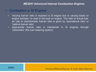 ME2041 Advanced Internal Combustion Engines
Unit I Department of Mechanical Engineering, St. Joseph’s College of Engineering
• Combustion in SI Engines
• Varying fuel-air ratio is required in SI engine due to varying loads on
engine between no load to full load on engine. The ratio of actual fuel-
air ratio to stoichiometic fuel-air ratio is given by „equivalence ratio‟ or
„relative fuel-air ratio‟.
• Appropriate fuel-air ratio is maintained in SI engines through
„carburettor‟ (the fuel metering system).
 