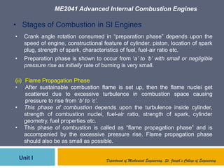 ME2041 Advanced Internal Combustion Engines
Unit I Department of Mechanical Engineering, St. Joseph’s College of Engineering
• Stages of Combustion in SI Engines
• Crank angle rotation consumed in “preparation phase” depends upon the
speed of engine, constructional feature of cylinder, piston, location of spark
plug, strength of spark, characteristics of fuel, fuel-air ratio etc.
• Preparation phase is shown to occur from „a’ to ‘b’ with small or negligible
pressure rise as initially rate of burning is very small.
(ii) Flame Propagation Phase
• After sustainable combustion flame is set up, then the flame nuclei get
scattered due to excessive turbulence in combustion space causing
pressure to rise from „b’ to ‘c’.
• This phase of combustion depends upon the turbulence inside cylinder,
strength of combustion nuclei, fuel-air ratio, strength of spark, cylinder
geometry, fuel properties etc.
• This phase of combustion is called as “flame propagation phase” and is
accompanied by the excessive pressure rise. Flame propagation phase
should also be as small as possible.
 