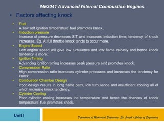 ME2041 Advanced Internal Combustion Engines
Unit I Department of Mechanical Engineering, St. Joseph’s College of Engineering
• Factors affecting knock
• Fuel
A „low self ignition temperature‟ fuel promotes knock.
• Induction pressure
Increase of pressure decreases SIT and increases induction time; tendency of knock
increases. Eg. At full throttle knock tends to occur more.
• Engine Speed
Low engine speed will give low turbulence and low flame velocity and hence knock
tendency is more.
• Ignition Timing
Advancing ignition timing increases peak pressure and promotes knock.
• Compression Ratio
High compression ratio increases cylinder pressures and increases the tendency for
knock.
• Combustion Chamber Design
Poor design results in long flame path, low turbulence and insufficient cooling all of
which increase knock tendency.
• Cylinder Cooling
Poor cylinder cooling increases the temperature and hence the chances of knock
temperature‟ fuel promotes knock.
 
