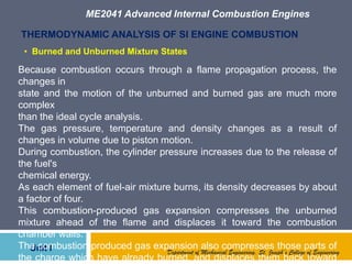 ME2041 Advanced Internal Combustion Engines
Unit I
THERMODYNAMIC ANALYSIS OF SI ENGINE COMBUSTION
Because combustion occurs through a flame propagation process, the
changes in
state and the motion of the unburned and burned gas are much more
complex
than the ideal cycle analysis.
The gas pressure, temperature and density changes as a result of
changes in volume due to piston motion.
During combustion, the cylinder pressure increases due to the release of
the fuel's
chemical energy.
As each element of fuel-air mixture burns, its density decreases by about
a factor of four.
This combustion-produced gas expansion compresses the unburned
mixture ahead of the flame and displaces it toward the combustion
chamber walls.
The combustion-produced gas expansion also compresses those parts of
the charge which have already burned, and displaces them back toward
Department of Mechanical Engineering, St. Joseph’s College of Engineering
• Burned and Unburned Mixture States
 