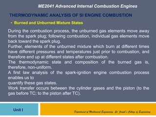 ME2041 Advanced Internal Combustion Engines
Unit I
THERMODYNAMIC ANALYSIS OF SI ENGINE COMBUSTION
During the combustion process, the unburned gas elements move away
from the spark plug; following combustion, individual gas elements move
back toward the spark plug.
Further, elements of the unburned mixture which burn at different times
have different pressures and temperatures just prior to combustion, and
therefore end up at different states after combustion.
The thermodynamic state and composition of the burned gas is,
therefore, non-uniform.
A first law analysis of the spark-ignition engine combustion process
enables us to
quantify these gas states.
Work transfer occurs between the cylinder gases and the piston (to the
gas before TC; to the piston after TC).
Department of Mechanical Engineering, St. Joseph’s College of Engineering
• Burned and Unburned Mixture States
 