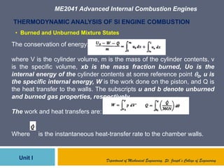 ME2041 Advanced Internal Combustion Engines
Unit I
THERMODYNAMIC ANALYSIS OF SI ENGINE COMBUSTION
The conservation of energy:
where V is the cylinder volume, m is the mass of the cylinder contents, v
is the specific volume, xb is the mass fraction burned, Uo is the
internal energy of the cylinder contents at some reference point 0, u is
the specific internal energy, W is the work done on the piston, and Q is
the heat transfer to the walls. The subscripts u and b denote unburned
and burned gas properties, respectively.
The work and heat transfers are:
Where is the instantaneous heat-transfer rate to the chamber walls.
Department of Mechanical Engineering, St. Joseph’s College of Engineering
• Burned and Unburned Mixture States
 