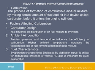 ME2041 Advanced Internal Combustion Engines
Unit I
• Carburetion
The process of formation of combustible air-fuel mixture,
by mixing correct amount of fuel and air in a device called
carburetor, before it enters the engine cylinder.
• Factors Affecting Carburetion
1. Carburetor Design
has influence on distribution of air-fuel mixture to cylinders.
2. Ambient Air condition
Ambient pressure and temperature influence the efficiency of
carburetion. Higher ambient temperature increases the
vaporization rate of fuel forming a homogeneous mixture.
3. Fuel Characteristics
Evaporation characteristics (indicated by distillation curve) is critical
for carburetion; presence of volatile HC also is important for quick
evaporation
Department of Mechanical Engineering, St. Joseph’s College of Engineering
 