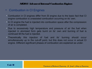 ME2041AdvancedInternal CombustionEngines
Unit II Department of Mechanical Engineering, St. Joseph’s College of Engineering
• Combustion in CI Engines
• Combustion in CI engines differ from SI engine due to the basic fact that CI
engine combustion is unassisted combustion occurring on its’ own.
• In CI engine the fuel is injected into combustion space after the compression
of air is completed.
• Due to excessively high temperature and pressure of air the fuel when
injected in atomised form gets burnt on its’ own and burning of fuel is
continued till the fuel is injected.
• Theoretically this injection of fuel and its’ burning should occur
simultaneously up to the cut-off point, but this does not occur in actual CI
engine. Different significant phases of combustion are explained as under.
 
