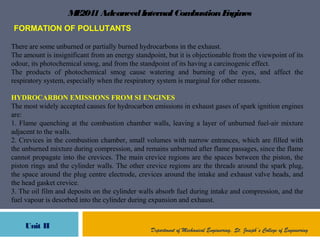 ME2041AdvancedInternal CombustionEngines
Unit II Department of Mechanical Engineering, St. Joseph’s College of Engineering
FORMATION OF POLLUTANTS
There are some unburned or partially burned hydrocarbons in the exhaust.
The amount is insignificant from an energy standpoint, but it is objectionable from the viewpoint of its
odour, its photochemical smog, and from the standpoint of its having a carcinogenic effect.
The products of photochemical smog cause watering and burning of the eyes, and affect the
respiratory system, especially when the respiratory system is marginal for other reasons.
HYDROCARBON EMISSIONS FROM SI ENGINES
The most widely accepted causes for hydrocarbon emissions in exhaust gases of spark ignition engines
are:
1. Flame quenching at the combustion chamber walls, leaving a layer of unburned fuel-air mixture
adjacent to the walls.
2. Crevices in the combustion chamber, small volumes with narrow entrances, which are filled with
the unburned mixture during compression, and remains unburned after flame passages, since the flame
cannot propagate into the crevices. The main crevice regions are the spaces between the piston, the
piston rings and the cylinder walls. The other crevice regions are the threads around the spark plug,
the space around the plug centre electrode, crevices around the intake and exhaust valve heads, and
the head gasket crevice.
3. The oil film and deposits on the cylinder walls absorb fuel during intake and compression, and the
fuel vapour is desorbed into the cylinder during expansion and exhaust.
 