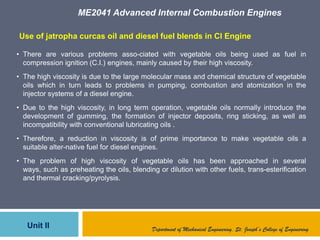 ME2041 Advanced Internal Combustion Engines
Unit II Department of Mechanical Engineering, St. Joseph’s College of Engineering
• There are various problems asso-ciated with vegetable oils being used as fuel in
compression ignition (C.I.) engines, mainly caused by their high viscosity.
• The high viscosity is due to the large molecular mass and chemical structure of vegetable
oils which in turn leads to problems in pumping, combustion and atomization in the
injector systems of a diesel engine.
• Due to the high viscosity, in long term operation, vegetable oils normally introduce the
development of gumming, the formation of injector deposits, ring sticking, as well as
incompatibility with conventional lubricating oils .
• Therefore, a reduction in viscosity is of prime importance to make vegetable oils a
suitable alter-native fuel for diesel engines.
• The problem of high viscosity of vegetable oils has been approached in several
ways, such as preheating the oils, blending or dilution with other fuels, trans-esterification
and thermal cracking/pyrolysis.
Use of jatropha curcas oil and diesel fuel blends in CI Engine
 