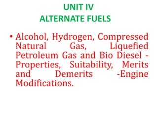 UNIT IV
ALTERNATE FUELS
• Alcohol, Hydrogen, Compressed
Natural Gas, Liquefied
Petroleum Gas and Bio Diesel -
Properties, Suitability, Merits
and Demerits -Engine
Modifications.
 