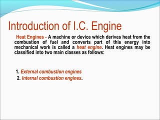 Introduction of I.C. Engine
Heat Engines - A machine or device which derives heat from the
combustion of fuel and converts part of this energy into
mechanical work is called a heat engine. Heat engines may be
classified into two main classes as follows:
1. External combustion engines
2. Internal combustion engines.

 