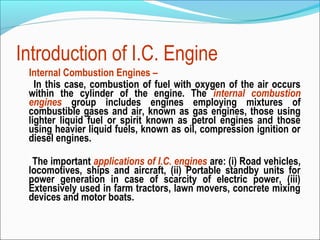 Introduction of I.C. Engine
Internal Combustion Engines –
In this case, combustion of fuel with oxygen of the air occurs
within the cylinder of the engine. The internal combustion
engines group includes engines employing mixtures of
combustible gases and air, known as gas engines, those using
lighter liquid fuel or spirit known as petrol engines and those
using heavier liquid fuels, known as oil, compression ignition or
diesel engines.
The important applications of I.C. engines are: (i) Road vehicles,
locomotives, ships and aircraft, (ii) Portable standby units for
power generation in case of scarcity of electric power, (iii)
Extensively used in farm tractors, lawn movers, concrete mixing
devices and motor boats.

 