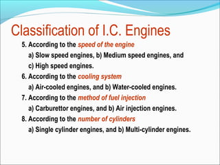 Classification of I.C. Engines
5. According to the speed of the engine
a) Slow speed engines, b) Medium speed engines, and
c) High speed engines.
6. According to the cooling system
a) Air-cooled engines, and b) Water-cooled engines.
7. According to the method of fuel injection
a) Carburettor engines, and b) Air injection engines.
8. According to the number of cylinders
a) Single cylinder engines, and b) Multi-cylinder engines.

 