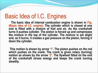 Basic Idea of I.C. Engines
The basic idea of internal combustion engine is shown in Fig.
(Basic idea of I.C. engine). The cylinder which is closed at one
end is filled with a mixture of fuel and air. As the crankshaft
turns it pushes cylinder. The piston is forced up and compresses
the mixture in the top of the cylinder. The mixture is set alight
and, as it burns, it creates a gas pressure on the piston, forcing it
down the cylinder.
This motion is shown by arrow ‘1’. The piston pushes on the rod
which pushes on the crank. The crank is given rotary (turning)
motion as shown by the arrow ‘2’. The flywheel fitted on the end
of the crankshaft stroes energy and keeps the crank turning
steadily.

 