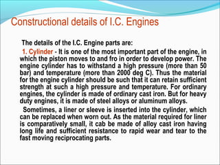 Constructional details of I.C. Engines
The details of the I.C. Engine parts are:
1. Cylinder - It is one of the most important part of the engine, in
which the piston moves to and fro in order to develop power. The
engine cylinder has to withstand a high pressure (more than 50
bar) and temperature (more than 2000 deg C). Thus the material
for the engine cylinder should be such that it can retain sufficient
strength at such a high pressure and temperature. For ordinary
engines, the cylinder is made of ordinary cast iron. But for heavy
duty engines, it is made of steel alloys or aluminum alloys.
Sometimes, a liner or sleeve is inserted into the cylinder, which
can be replaced when worn out. As the material required for liner
is comparatively small, it cab be made of alloy cast iron having
long life and sufficient resistance to rapid wear and tear to the
fast moving reciprocating parts.

 