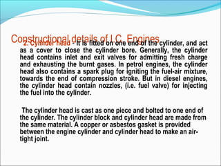 Constructional details ofon one Enginescylinder, and act
2. Cylinder head - It is fitted I.C. end of the
as a cover to close the cylinder bore. Generally, the cylinder
head contains inlet and exit valves for admitting fresh charge
and exhausting the burnt gases. In petrol engines, the cylinder
head also contains a spark plug for igniting the fuel-air mixture,
towards the end of compression stroke. But in diesel engines,
the cylinder head contain nozzles, (i.e. fuel valve) for injecting
the fuel into the cylinder.
The cylinder head is cast as one piece and bolted to one end of
the cylinder. The cylinder block and cylinder head are made from
the same material. A copper or asbestos gasket is provided
between the engine cylinder and cylinder head to make an airtight joint.

 