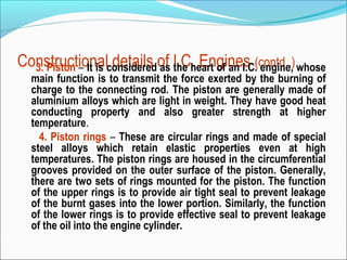 Constructionalconsideredof I.C. Engines (contd..) whose
3. Piston – It is details as the heart of an I.C. engine,

main function is to transmit the force exerted by the burning of
charge to the connecting rod. The piston are generally made of
aluminium alloys which are light in weight. They have good heat
conducting property and also greater strength at higher
temperature.
4. Piston rings – These are circular rings and made of special
steel alloys which retain elastic properties even at high
temperatures. The piston rings are housed in the circumferential
grooves provided on the outer surface of the piston. Generally,
there are two sets of rings mounted for the piston. The function
of the upper rings is to provide air tight seal to prevent leakage
of the burnt gases into the lower portion. Similarly, the function
of the lower rings is to provide effective seal to prevent leakage
of the oil into the engine cylinder.

 