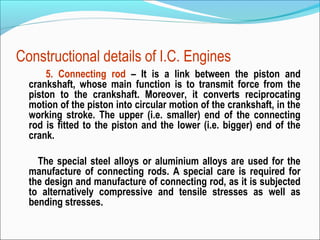 Constructional details of I.C. Engines
5. Connecting rod – It is a link between the piston and
crankshaft, whose main function is to transmit force from the
piston to the crankshaft. Moreover, it converts reciprocating
motion of the piston into circular motion of the crankshaft, in the
working stroke. The upper (i.e. smaller) end of the connecting
rod is fitted to the piston and the lower (i.e. bigger) end of the
crank.
The special steel alloys or aluminium alloys are used for the
manufacture of connecting rods. A special care is required for
the design and manufacture of connecting rod, as it is subjected
to alternatively compressive and tensile stresses as well as
bending stresses.

 