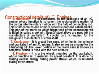 Constructional – It is considered Engines
6. Crankshaft details of I.C. as the backbone of an I.C.
engine whose function is to covert the reciprocating motion of
the piston into the rotary motion with the help of connecting rod.
This shaft contains one or more eccentric portions called cranks.
This part of the crank, to which bigger end of the connecting rod
is fitted, is called crank pin. Special steel alloys are used for the
manufacture of crankshaft. A special care is required for the
design and manufacture of crankshaft
7. Crank case – It is a cast iron case, which holds the cylinder
and crankshaft of an I.C. engine. It also serves as a sump for the
lubricating oil. The lower portion of the crank case is known as
bed plate, which is fixed with the help of bolts.
8. Flywheel – It is a big wheel, mounted on the crankshaft,
whose function is to maintain its speed constant. It is done by
storing excess energy during power stroke, which, is returned
during other stroke.

 