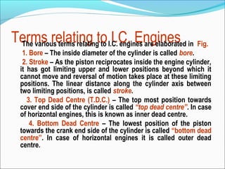 Terms relating to I.C. engines are elaborated in Fig.
I.C. Engines
The various terms relating to
1. Bore – The inside diameter of the cylinder is called bore.
2. Stroke – As the piston reciprocates inside the engine cylinder,
it has got limiting upper and lower positions beyond which it
cannot move and reversal of motion takes place at these limiting
positions. The linear distance along the cylinder axis between
two limiting positions, is called stroke.
3. Top Dead Centre (T.D.C.) – The top most position towards
cover end side of the cylinder is called “top dead centre”. In case
of horizontal engines, this is known as inner dead centre.
4. Bottom Dead Centre – The lowest position of the piston
towards the crank end side of the cylinder is called “bottom dead
centre”. In case of horizontal engines it is called outer dead
centre.

 