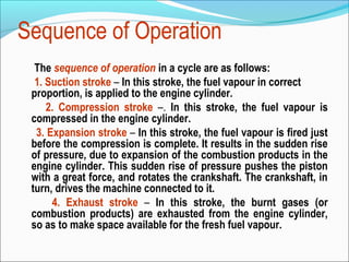 Sequence of Operation
The sequence of operation in a cycle are as follows:
1. Suction stroke – In this stroke, the fuel vapour in correct
proportion, is applied to the engine cylinder.
2. Compression stroke –. In this stroke, the fuel vapour is
compressed in the engine cylinder.
3. Expansion stroke – In this stroke, the fuel vapour is fired just
before the compression is complete. It results in the sudden rise
of pressure, due to expansion of the combustion products in the
engine cylinder. This sudden rise of pressure pushes the piston
with a great force, and rotates the crankshaft. The crankshaft, in
turn, drives the machine connected to it.
4. Exhaust stroke – In this stroke, the burnt gases (or
combustion products) are exhausted from the engine cylinder,
so as to make space available for the fresh fuel vapour.

 