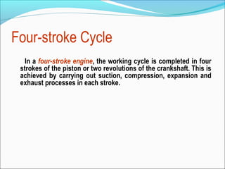 Four-stroke Cycle
In a four-stroke engine, the working cycle is completed in four
strokes of the piston or two revolutions of the crankshaft. This is
achieved by carrying out suction, compression, expansion and
exhaust processes in each stroke.

 