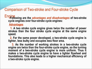 Comparison of Two-stroke and Four-stroke Cycle
Engine
Following are the advantages and disadvantages of two-stroke
cycle engines over four-stroke cycle engines:
Advantages
1. A two stroke cycle engine gives twice the number of power
strokes than the four stroke cycle engine at the same engine
speed.
2. For the same power developed, a two-stroke cycle engine is
lighter, less bulky and occupies less floor area.
3. As the number of working strokes in a two-stroke cycle
engine are twice than the four-stroke cycle engine, so the turning
moment of a two-stroke cycle engine is more uniform. Thus it
makes a two-stroke cycle engine to have a lighter flywheel and
foundations. This also leads to a higher mechanical efficiency of
a two-stroke cycle engine.

 