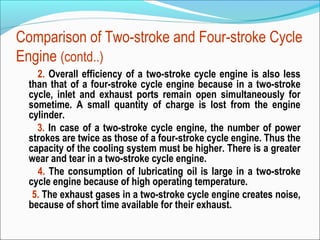 Comparison of Two-stroke and Four-stroke Cycle
Engine (contd..)
2. Overall efficiency of a two-stroke cycle engine is also less
than that of a four-stroke cycle engine because in a two-stroke
cycle, inlet and exhaust ports remain open simultaneously for
sometime. A small quantity of charge is lost from the engine
cylinder.
3. In case of a two-stroke cycle engine, the number of power
strokes are twice as those of a four-stroke cycle engine. Thus the
capacity of the cooling system must be higher. There is a greater
wear and tear in a two-stroke cycle engine.
4. The consumption of lubricating oil is large in a two-stroke
cycle engine because of high operating temperature.
5. The exhaust gases in a two-stroke cycle engine creates noise,
because of short time available for their exhaust.

 