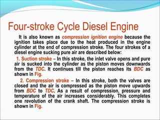 Four-stroke Cycle Diesel Engine
It is also known as compression ignition engine because the
ignition takes place due to the heat produced in the engine
cylinder at the end of compression stroke. The four strokes of a
diesel engine sucking pure air are described below:
1. Suction stroke – In this stroke, the inlet valve opens and pure
air is sucked into the cylinder as the piston moves downwards
from the TDC. It continues till the piston reaches its BDC as
shown in Fig.
2. Compression stroke – In this stroke, both the valves are
closed and the air is compressed as the piston move upwards
from BDC to TDC. As a result of compression, pressure and
temperature of the air increases considerably. This completes
one revolution of the crank shaft. The compression stroke is
shown in Fig.

 