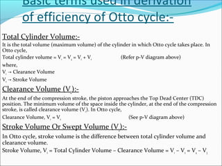 Basic terms used in derivation
of efficiency of Otto cycle:Total Cylinder Volume:It is the total volume (maximum volume) of the cylinder in which Otto cycle takes place. In
Otto cycle,
Total cylinder volume = V1 = V4 = Vc + Vs
(Refer p-V diagram above)
where,
Vc → Clearance Volume
Vs → Stroke Volume

Clearance Volume (Vc):At the end of the compression stroke, the piston approaches the Top Dead Center (TDC)
position. The minimum volume of the space inside the cylinder, at the end of the compression
stroke, is called clearance volume (V c). In Otto cycle,
Clearance Volume, Vc = V2
(See p-V diagram above)

Stroke Volume Or Swept Volume (Vs):In Otto cycle, stroke volume is the difference between total cylinder volume and
clearance volume.
Stroke Volume, Vs = Total Cylinder Volume – Clearance Volume = V1 – V2 = V4 – V3

 