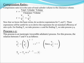 Compression Ratio:Compression ratio (r) is the ratio of total cylinder volume to the clearance volume.

Now that we know the basic terms, let us derive expressions for T 2 and T3. These
expressions will be useful for us to derive the expression for air-standard efficiency of
otto cycle. For finding T2, we take process 1-2 and for finding T 3, we take process 3-4.

Process 1-2:

This process is an isentropic (reversible adiabatic) process. For this process, the
relation between T and V is as follows:

 