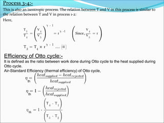 Process 3-4:This is also an isentropic process. The relation between T and V in this process is similar to
the relation between T and V in process 1-2:
Here,

Efficiency of Otto cycle:It is defined as the ratio between work done during Otto cycle to the heat supplied during
Otto cycle.
Air-Standard Efficiency (thermal efficiency) of Otto cycle,
th

th

 